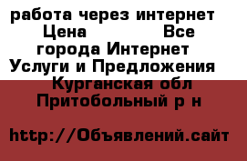 работа через интернет › Цена ­ 30 000 - Все города Интернет » Услуги и Предложения   . Курганская обл.,Притобольный р-н